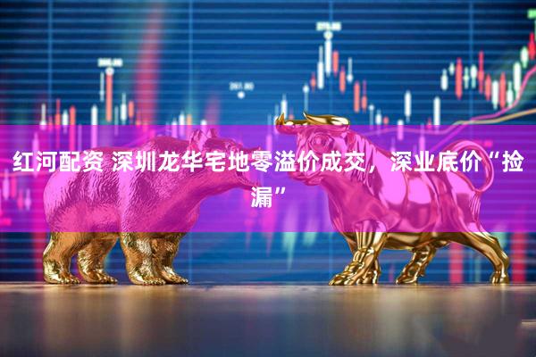 红河配资 深圳龙华宅地零溢价成交，深业底价“捡漏”