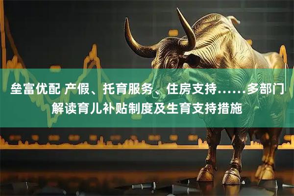 垒富优配 产假、托育服务、住房支持……多部门解读育儿补贴制度及生育支持措施