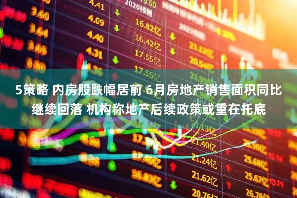5策略 内房股跌幅居前 6月房地产销售面积同比继续回落 机构称地产后续政策或重在托底