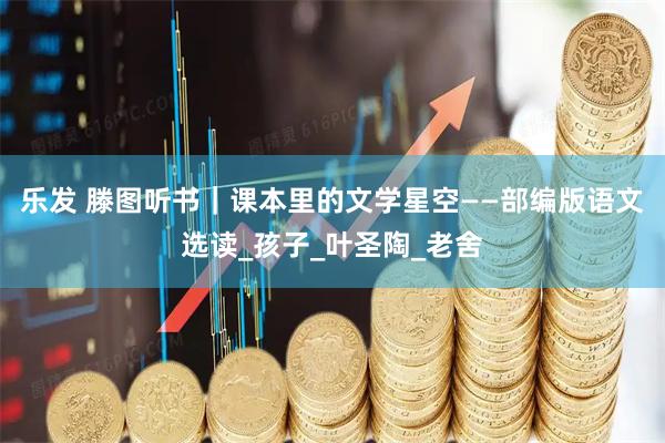 乐发 滕图听书｜课本里的文学星空——部编版语文选读_孩子_叶圣陶_老舍