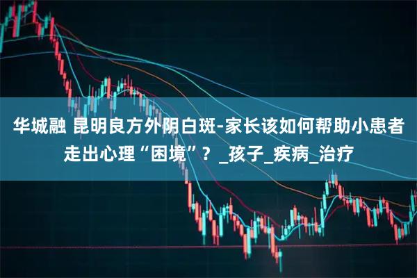 华城融 昆明良方外阴白斑-家长该如何帮助小患者走出心理“困境”？_孩子_疾病_治疗
