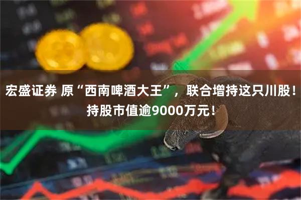 宏盛证券 原“西南啤酒大王”，联合增持这只川股！持股市值逾9000万元！