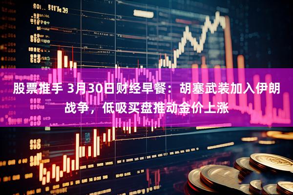 股票推手 3月30日财经早餐：胡塞武装加入伊朗战争，低吸买盘推动金价上涨