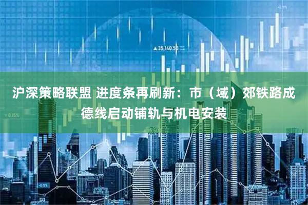 沪深策略联盟 进度条再刷新：市（域）郊铁路成德线启动铺轨与机电安装