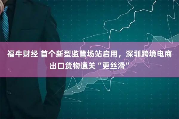 福牛财经 首个新型监管场站启用，深圳跨境电商出口货物通关“更丝滑”