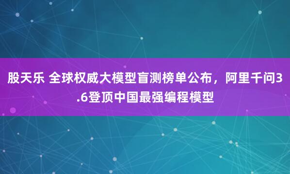 股天乐 全球权威大模型盲测榜单公布，阿里千问3.6登顶中国最强编程模型
