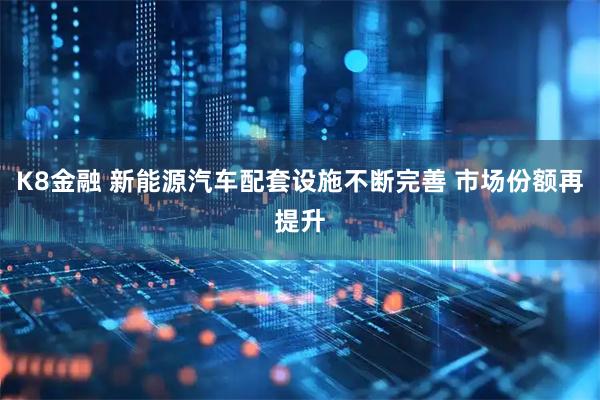K8金融 新能源汽车配套设施不断完善 市场份额再提升