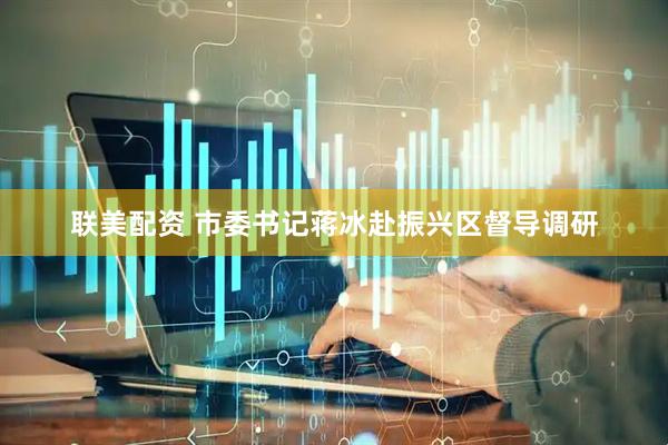 联美配资 市委书记蒋冰赴振兴区督导调研
