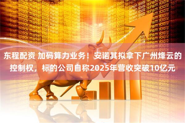 东程配资 加码算力业务！安诺其拟拿下广州烽云的控制权，标的公司自称2025年营收突破10亿元