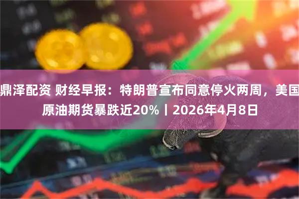 鼎泽配资 财经早报：特朗普宣布同意停火两周，美国原油期货暴跌近20%丨2026年4月8日