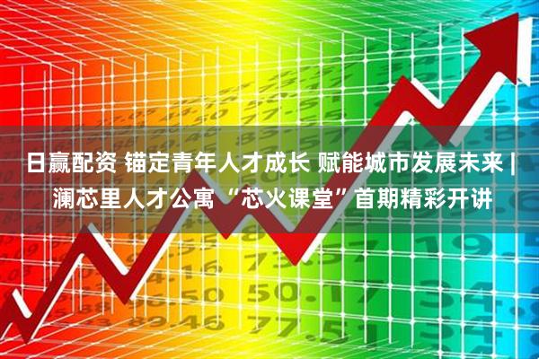 日赢配资 锚定青年人才成长 赋能城市发展未来 | 澜芯里人才公寓 “芯火课堂”首期精彩开讲