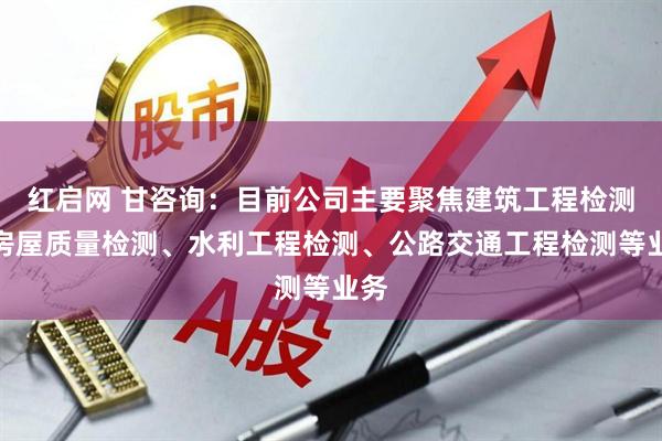 红启网 甘咨询：目前公司主要聚焦建筑工程检测、房屋质量检测、水利工程检测、公路交通工程检测等业务