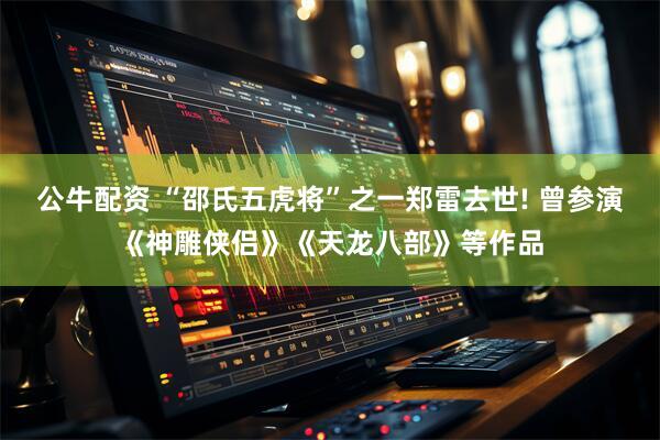 公牛配资 “邵氏五虎将”之一郑雷去世! 曾参演《神雕侠侣》《天龙八部》等作品